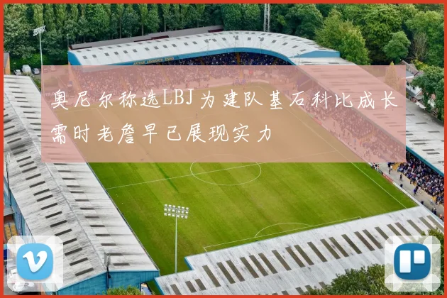 奥尼尔称选LBJ为建队基石科比成长需时老詹早已展现实力