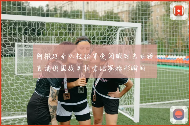 阿根廷全队轻松享受闲暇时光电视直播德国战库拉索比赛精彩瞬间