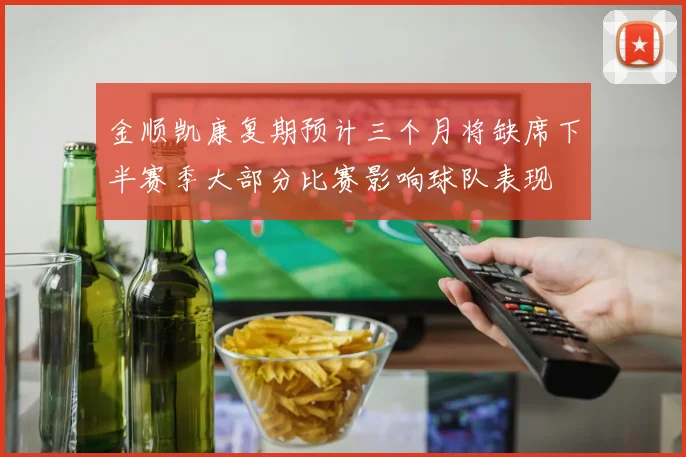 金顺凯康复期预计三个月将缺席下半赛季大部分比赛影响球队表现