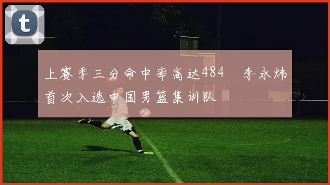 上赛季三分命中率高达484偰李永炜首次入选中国男篮集训队