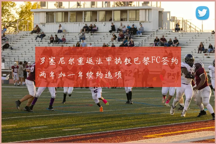 罗塞尼尔重返法甲执教巴黎FC签约两年加一年续约选项