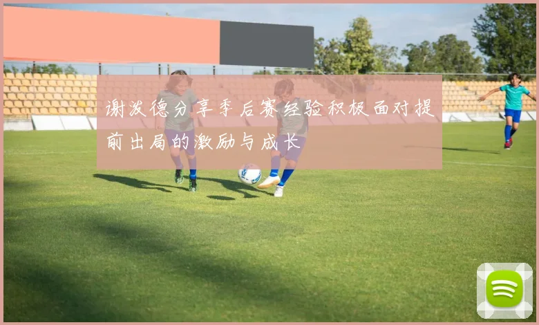 谢泼德分享季后赛经验积极面对提前出局的激励与成长