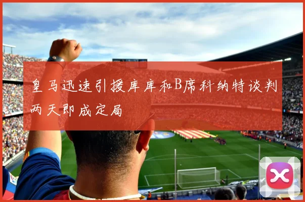 皇马迅速引援库库和B席科纳特谈判两天即成定局