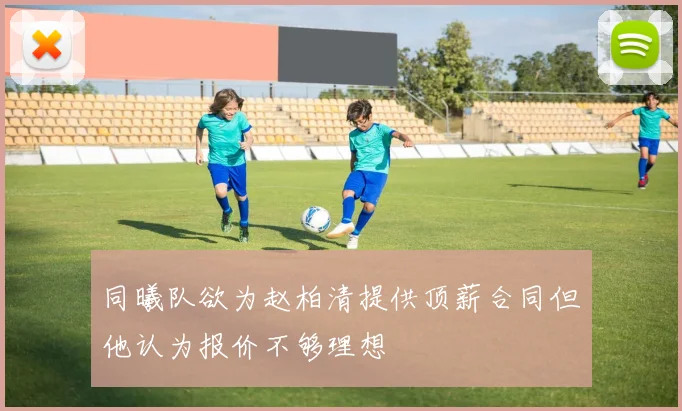 同曦队欲为赵柏清提供顶薪合同但他认为报价不够理想