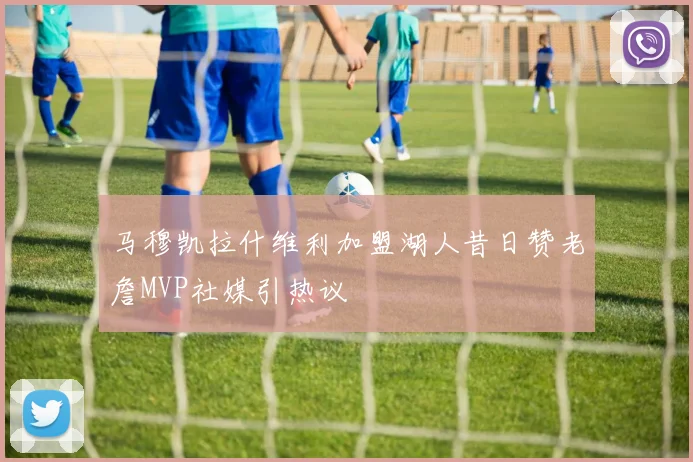 马穆凯拉什维利加盟湖人昔日赞老詹MVP社媒引热议