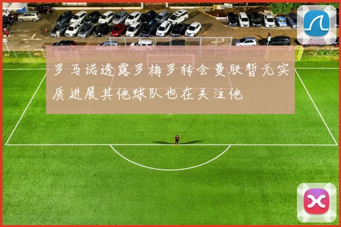 罗马诺透露罗梅罗转会曼联暂无实质进展其他球队也在关注他