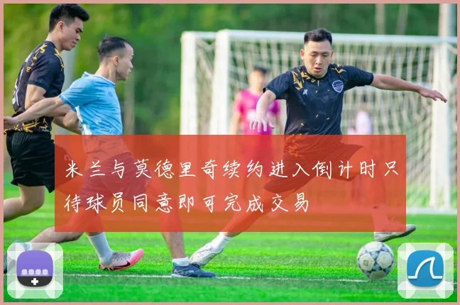 米兰与莫德里奇续约进入倒计时只待球员同意即可完成交易